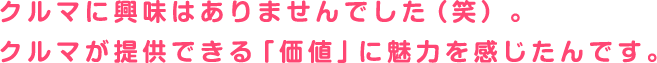 クルマに興味はありませんでした（笑）。クルマが提供できる「価値」に魅力を感じたんです。