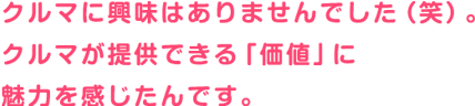 クルマに興味はありませんでした（笑）。クルマが提供できる「価値」に魅力を感じたんです。