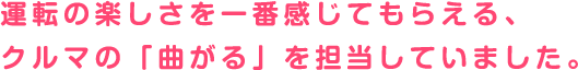 運転の楽しさを一番感じてもらえる、クルマの「曲がる」を担当していました。