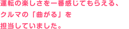 運転の楽しさを一番感じてもらえる、クルマの「曲がる」を担当していました。