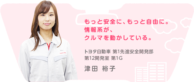 もっと安全に、もっと自由に。情報系が、クルマを動かしている。 第1先進安全開発部 第12開発室 第1G 津田 裕子