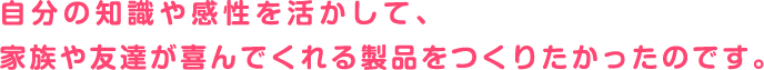 自分の知識や感性を活かして、家族や友達が喜んでくれる製品をつくりたかったのです。