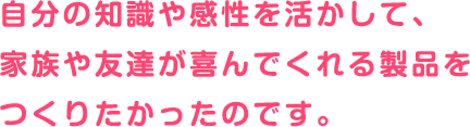 自分の知識や感性を活かして、家族や友達が喜んでくれる製品をつくりたかったのです。