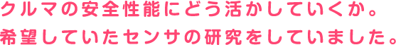 クルマの安全性能にどう活かしていくか。希望していたセンサの研究をしていました。