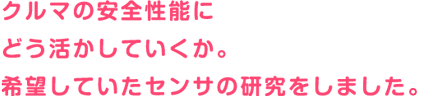 クルマの安全性能にどう活かしていくか。希望していたセンサの研究をしていました。