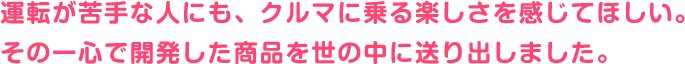 運転が苦手な人にも、クルマに乗る楽しさを感じてほしい。その一心で開発した商品を世の中に送り出しました。