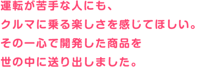 運転が苦手な人にも、クルマに乗る楽しさを感じてほしい。その一心で開発した商品を世の中に送り出しました。