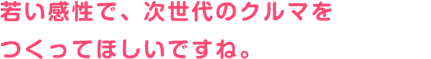 若い感性で、次世代のクルマをつくってほしいですね。