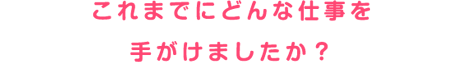 これまでにどんな仕事を手がけましたか？