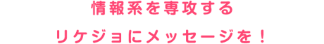 情報系を専攻するリケジョにメッセージを！