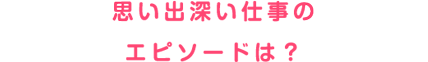 思い出深い仕事のエピソードは？