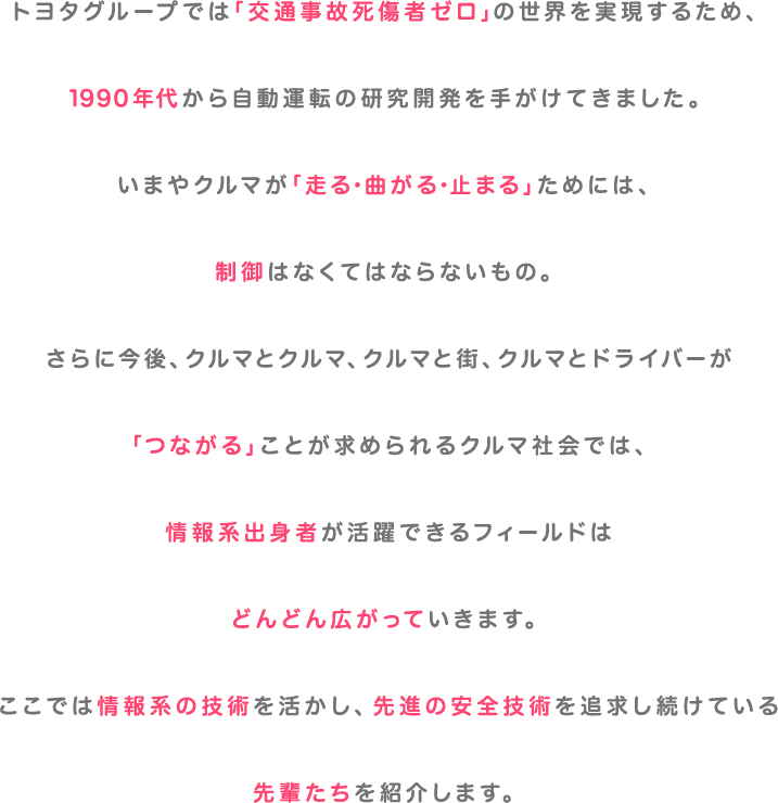 トヨタグループでは「交通事故死傷者ゼロ」の世界を実現するため、1990年代から自動運転の研究開発を手がけてきました。いまやクルマが「走る・曲がる・止まる」ためには、制御はなくてはならないもの。さらに今後、クルマとクルマ、クルマと街、クルマとドライバーが「つながる」ことが求められるクルマ社会では、情報系出身者が活躍できるフィールドはどんどん広がっていきます。ここでは情報系の技術を活かし、先進の安全技術を追求し続けている先輩たちを紹介します。