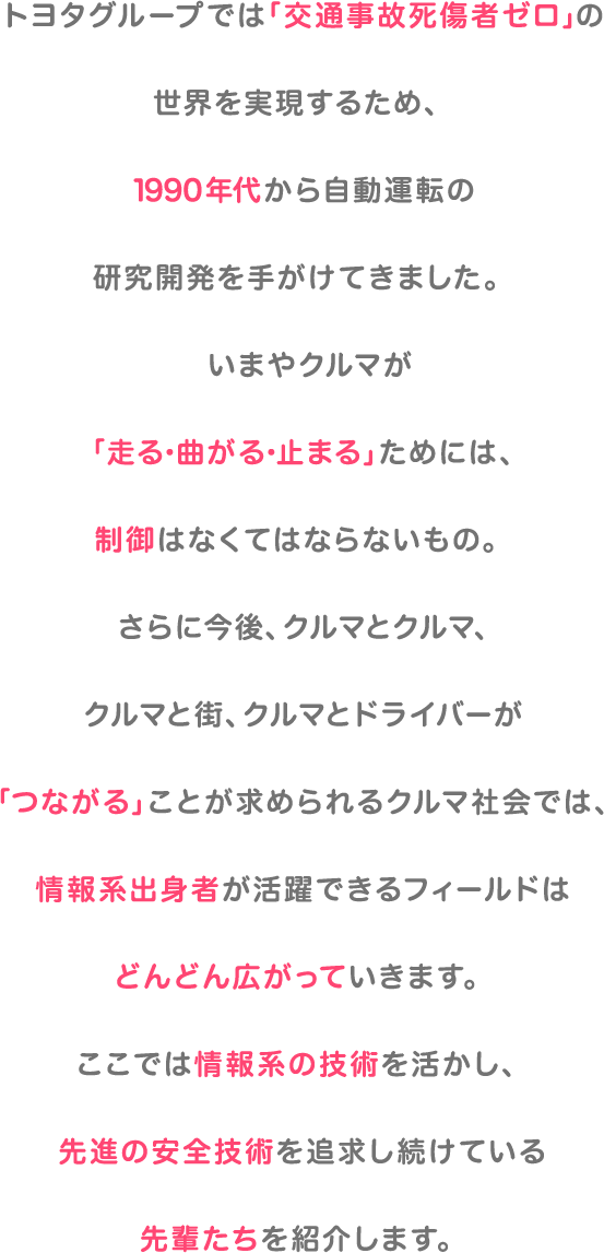 トヨタグループでは「交通事故死傷者ゼロ」の世界を実現するため、1990年代から自動運転の研究開発を手がけてきました。いまやクルマが「走る・曲がる・止まる」ためには、制御はなくてはならないもの。さらに今後、クルマとクルマ、クルマと街、クルマとドライバーが「つながる」ことが求められるクルマ社会では、情報系出身者が活躍できるフィールドはどんどん広がっていきます。ここでは情報系の技術を活かし、先進の安全技術を追求し続けている先輩たちを紹介します。